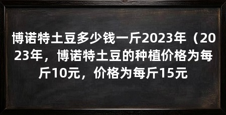 博诺特土豆多少钱一斤2023年(2023年,博诺特土豆的种植价格为每斤10元,价格为每斤15元