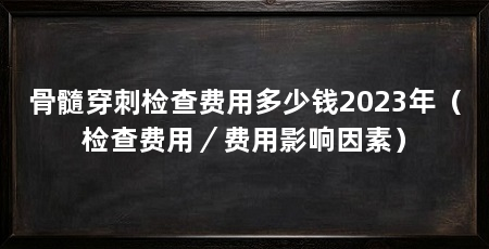 骨髓穿刺检查费用多少钱2023年(检查费用/费用影响因素)