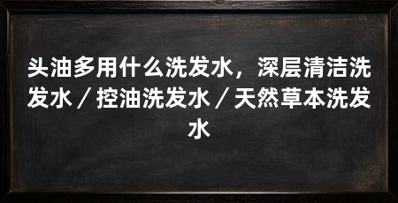 头油多用什么洗发水,深层清洁洗发水/控油洗发水/天然草本洗发水