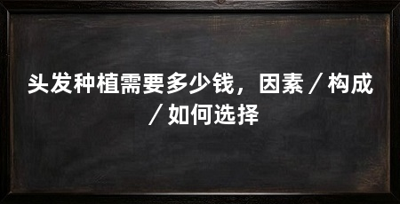 头发种植需要多少钱,因素/构成/如何选择