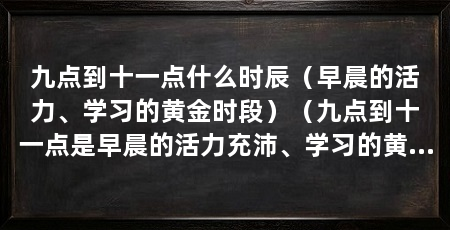 九点到十一点什么时辰（早晨的活力、学习的黄金时段）（九点到十一点是早晨的活力充沛、学习的黄金时段在这段时间内