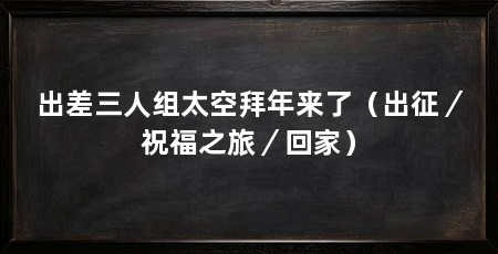 出差三人组太空拜年来了（出征／祝福之旅／回家）
