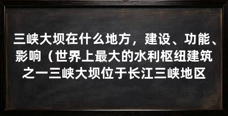 三峡大坝在什么地方，建设、功能、影响（世界上最大的水利枢纽建筑之一三峡大坝位于长江三峡地区