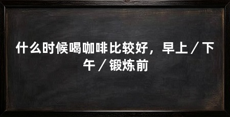 什么时候喝咖啡比较好,早上/下午/锻炼前