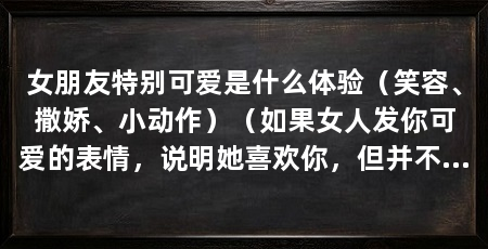 女朋友特别可爱是什么体验（笑容、撒娇、小动作）（如果女人发你可爱的表情，说明她喜欢你，但并不是不喜欢的表现