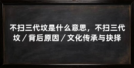 不扫三代坟是什么意思,不扫三代坟/背后原因/文化传承与抉择
