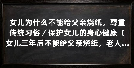 女儿为什么不能给父亲烧纸,尊重传统习俗/保护女儿的身心健康(女儿三年后不能给父亲烧纸,老人后女儿要注意什么和忌讳