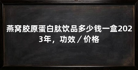燕窝胶原蛋白肽饮品多少钱一盒2023年，功效／价格