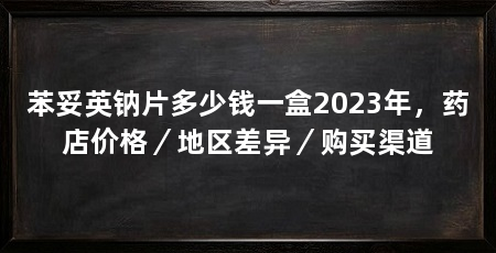 苯妥英钠片多少钱一盒2023年，药店价格／地区差异／购买渠道