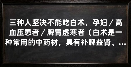 三种人坚决不能吃白术,孕妇/高血压患者/脾胃虚寒者(白术是一种常用的中药材,具有补脾益肾、健脾温中的功效,但这三种人不能吃