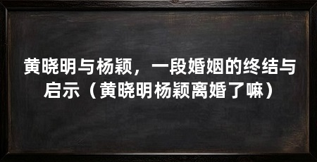 黄晓明与杨颖，一段婚姻的终结与启示（黄晓明杨颖离婚了嘛）
