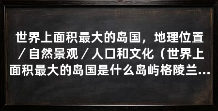 世界上面积最大的岛国,地理位置/自然景观/人口和文化(世界上面积最大的岛国是什么岛屿格陵兰岛