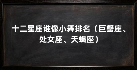 十二星座谁像小舞排名(巨蟹座、处女座、天蝎座)