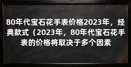80年代宝石花手表价格2023年，经典款式（2023年，80年代宝石花手表的价格将取决于多个因素