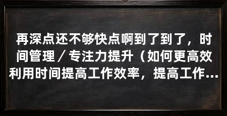 再深点还不够快点啊到了到了，时间管理／专注力提升（如何更高效利用时间提高工作效率，提高工作效率