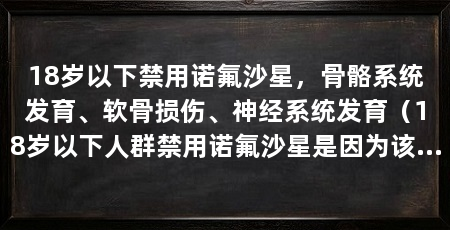 18岁以下禁用诺氟沙星，骨骼系统发育、软骨损伤、神经系统发育（18岁以下人群禁用诺氟沙星是因为该药物可能对骨骼发育产生影响