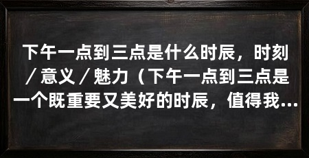 下午一点到三点是什么时辰,时刻/意义/魅力(下午一点到三点是一个既重要又美好的时辰,值得我们充分利用和珍惜