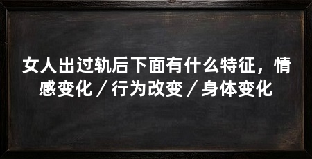 女人出过轨后下面有什么特征，情感变化／行为改变／身体变化