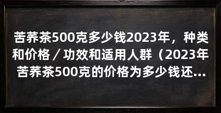 苦荞茶500克多少钱2023年，种类和价格／功效和适用人群（2023年苦荞茶500克的价格为多少钱还无法确定