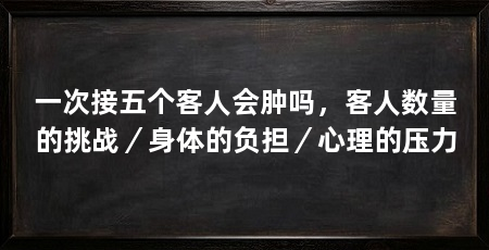 一次接五个客人会肿吗,客人数量的挑战/身体的负担/心理的压力