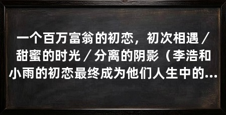 一个百万富翁的初恋，初次相遇／甜蜜的时光／分离的阴影（李浩和小雨的初恋最终成为他们人生中的一段美好回忆