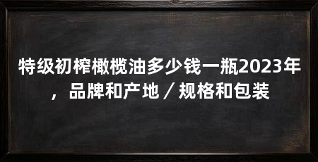 特级初榨橄榄油多少钱一瓶2023年,品牌和产地/规格和包装