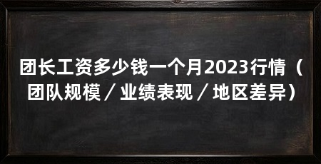 团长工资多少钱一个月2023行情(团队规模/业绩表现/地区差异)