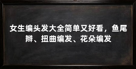 女生编头发大全简单又好看,鱼尾辫、扭曲编发、花朵编发