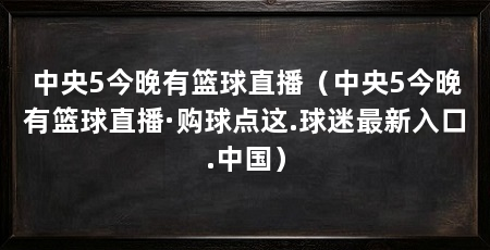 中央5今晚有篮球直播（中央5今晚有篮球直播·购球点这.球迷最新入口.中国）