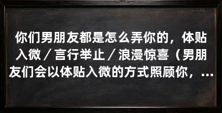 你们男朋友都是怎么弄你的,体贴入微/言行举止/浪漫惊喜(男朋友们会以体贴入微的方式照顾你,从言行举止到浪漫惊喜