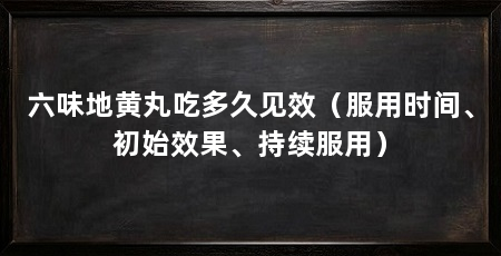 六味地黄丸吃多久见效（服用时间、初始效果、持续服用）