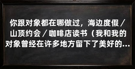 你跟对象都在哪做过,海边度假/山顶约会/咖啡店读书(我和我的对象曾经在许多地方留下了美好的回忆,下面我将分享我们在三个不同地方做过的事情