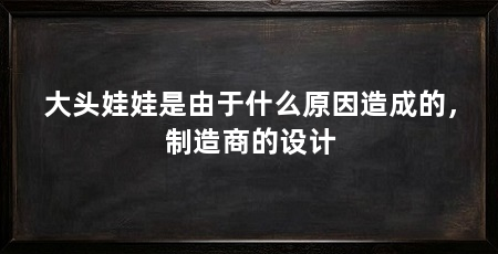 大头娃娃是由于什么原因造成的,制造商的设计