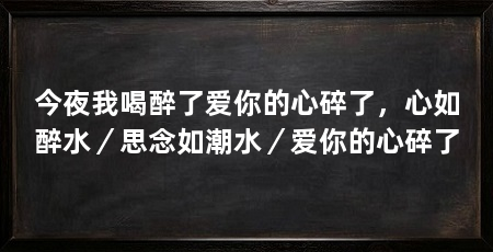 今夜我喝醉了爱你的心碎了，心如醉水／思念如潮水／爱你的心碎了
