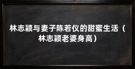 林志颖与妻子陈若仪的甜蜜生活(林志颖老婆身高)