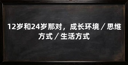 12岁和24岁那对,成长环境/思维方式/生活方式