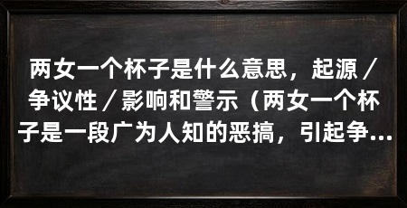两女一个杯子是什么意思，起源／争议性／影响和警示（两女一个杯子是一段广为人知的恶搞，引起争议和警示