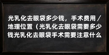 光乳化去眼袋多少钱,手术费用/地理位置(光乳化去眼袋需要多少钱光乳化去眼袋手术需要注意什么