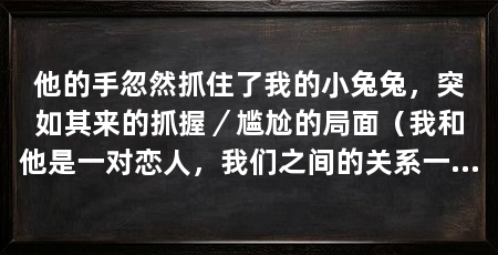 他的手忽然抓住了我的小兔兔，突如其来的抓握／尴尬的局面（我和他是一对恋人，我们之间的关系一直很好，然而他的手突然抓住了我的小兔兔