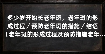 多少岁开始长老年斑,老年斑的形成过程/预防老年斑的措施/结语(老年斑的形成过程及预防措施老年斑的形成过程以及预防措施