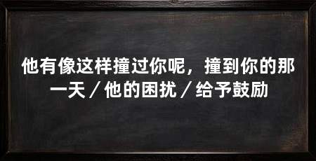 他有像这样撞过你呢,撞到你的那一天/他的困扰/给予鼓励