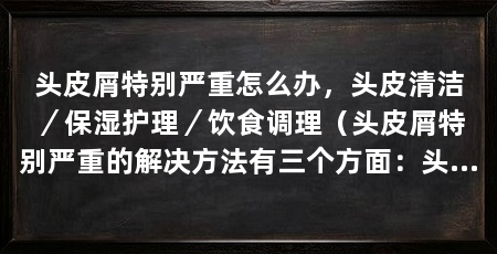 头皮屑特别严重怎么办,头皮清洁/保湿护理/饮食调理(头皮屑特别严重的解决方法有三个方面:头皮清洁、保湿护理和饮食调理