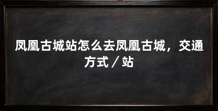 凤凰古城站怎么去凤凰古城，交通方式／站