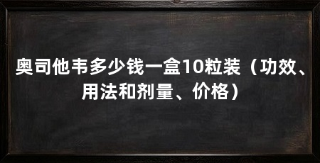 奥司他韦多少钱一盒10粒装（功效、用法和剂量、价格）