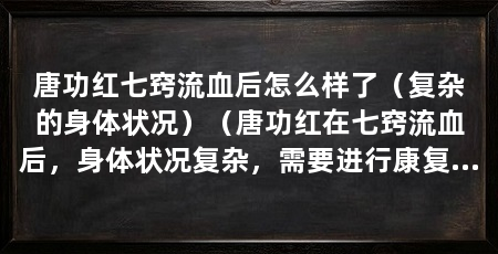 唐功红七窍流血后怎么样了（复杂的身体状况）（唐功红在七窍流血后，身体状况复杂，需要进行康复效果