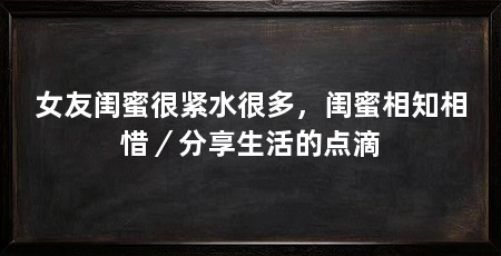 女友闺蜜很紧水很多，闺蜜相知相惜／分享生活的点滴