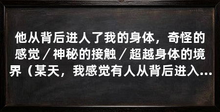 他从背后进人了我的身体,奇怪的感觉/神秘的接触/超越身体的境界(某天,我感觉有人从背后进入了我的身体,让我陷入了不可思议的境地