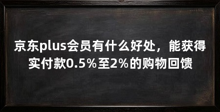 京东plus会员有什么好处，能获得实付款0.5%至2%的购物回馈