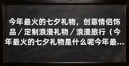 今年最火的七夕礼物，创意情侣饰品／定制浪漫礼物／浪漫旅行（今年最火的七夕礼物是什么呢今年最火的七夕礼物是什么
