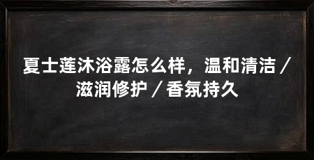 夏士莲沐浴露怎么样，温和清洁／滋润修护／香氛持久